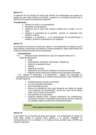 Norma 13:
El personal de los servicios de salud que atiende una embarazada que ingresa en
trabajo de parto debe tratarla con respeto y asegurar su privacidad durante toda la
atención de acuerdo al procedimiento siguiente:
Procedimiento:
• Salude a la mujer y su acompañante
• Responda a sus preguntas
• Garantice que la mujer este siempre cubierta (con su bata o con su
ropa)
• Asegure la privacidad de la paciente durante su evaluación (con
biombo o cortina)
• Explique a la paciente y a su acompañante los procedimientos a
realizar y solicite su autorización si es necesario
Norma 14:
El proveedor de servicios de salud que ingresa a la embarazada en trabajo de parto
debe realizar la anamnesis con énfasis en historia obstétrica y datos relacionados con
el parto considerando entre otros los siguientes:
Procedimiento:
14.1 Revise el carné perinatal de la mujer con especial énfasis en la
siguiente información:
• Edad
• Antecedentes: Familiares, Personales y Obstétricos
• Datos de la gestación actual
• Hábitos
• Historia de vacunas
• Realización de exámenes indicados en la atención prenatal
• Registros de las atenciones recibidas en las consultas antenatales
14.2 Realice la anamnesis, a la parturienta y registre sus respuestas en
correspondencia con lo solicitado en la Historia clínica perinatal base (HCPB) y en
el orden siguiente:
• Hospitalizaciones durante su embarazo
• Uso de corticoides antenatales
• Inicio del trabajo de parto
• Rotura de membranas ante parto (pregunte por salida de líquido
(¿se rompieron las membranas?), de ser así, como era el liquido
(color / olor), tiempo de ocurrencia
• Acompañante de la parturienta
• Pregunte además sobre: Cuando comenzaron las contracciones,
Frecuencia, duración e intensidad (fuerza) de las mismas, Presencia
de sangrado vaginal, presencia de movimientos fetales.
Norma 15:
El proveedor de los servicios de salud que ingresa a la embarazada en trabajo de
parto debe realizar el examen físico general y un examen obstétrico en
correspondencia con lo solicitado en la historia clínica perinatal base (HCPB) que
incluye lo siguiente:
Recuerde:
Evite preguntar durante una contracción
 