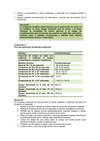 • Anima a la parturienta a hacer preguntas y responder con lenguaje sencillo y
cordial
• Adopta medidas de prevención de infecciones durante toda la atención de la
parturienta
Cuadro No. 2:
Guía de estimación de pérdida sanguínea:
Norma 25:
El proveedor calificado de los servicios de salud realizará la atención del parto de
acuerdo a lo siguiente:
• Realiza el lavado y secado de manos antes de colocarse los guantes estériles
• Realiza la limpieza del periné con agua tibia o solución antiséptica sin alcohol
• Permite que la cabeza corone espontáneamente mientras sostiene y opone
fuerza suave contra el periné con la palma de la mano
• Pide a la mujer que respire profundo o que haga pequeños soplidos durante las
contracciones para que la cabeza vaya saliendo lentamente
• Coloca los dedos de una mano sobre la cabeza del recién nacido para
favorecer la flexión y evitar su salida brusca
• Posterior que la cabeza ha salido, pide a la mujer que no puje
• Limpia la boca y nariz del recién nacido con un apósito
Métodos Perdida Estimada
Colección de sangre en bolsa pre-
calibrada o midiendo la sangre
recolectada en cualquier receptáculo.
Medidas directas: Perdida Estimada
Gasa de 10 x 10 cm saturada 60 ml de sangre
Compresas de 30 x 30 cm saturada 140 ml de sangre
Compresas de 45 x 45 cm saturada 350 ml de sangre
Compresas de 18” x 18” saturadas 50 % ≈ 25 ml.
Compresas de 18” x 18” saturadas 75 % ≈ 50 ml.
Compresas de 18” x 18” saturadas 100
%
75 ml.
Compresas de 18” x 18” saturadas >100 % ≈ 100 ml.
Sangre derramada en el piso 50 cm
diámetro
500 ml
Sangre derramada en el piso 75 cm
diámetro
1000 ml
Sangre derramada en el piso 100 cm
diámetro
1500 ml
Recuerde:
La evidencia científica actual muestra que la episiotomía de rutina no
se justifica: no tiene ningún beneficio para la madre o el bebé,
aumenta la necesidad de sutura perineal y el riesgo de
complicaciones para el proceso de curación en siete días post parto,
produce dolor y malestar innecesarios y además tiene efectos
potencialmente nocivos a largo plazo.
 