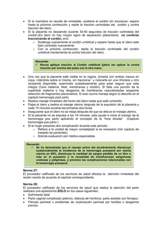 • Si la maniobra no resulta de inmediato, sostiene el cordón sin traccionar, espera
hasta la próxima contracción y repite la tracción controlada del cordón y contra
tracción del útero.
• Si la placenta no desciende durante 30-40 segundos de tracción controlada del
cordón,(Es decir no hay ningún signo de separación placentaria) no continúe
traccionando el cordón, sino:
o Sostenga suavemente el cordón umbilical y espere hasta que el útero este
bien contraído nuevamente
o Con la próxima contracción, repita la tracción controlada del cordón
umbilical manteniendo la contra tracción del útero.
• Una vez que la placenta esté visible en la vagina, tomarla con ambas manos en
copa, rotándola sobre sí misma, sin traccionar y colocarla en una riñonera u otro
recipiente disponible, examínela cuidadosamente para estar seguro que esta
integra (Cara materna, fetal, membranas y cordón). Si falta una porción de la
superficie materna o hay desgarros de membranas vascularizadas sospeche
retención de fragmentos placentarios. Si esto ocurre maneje según lo descrito en el
capitulo hemorragia post parto.
• Realiza masaje inmediato del fondo del útero hasta que esté contraído
• Palpe el útero y realice el masaje uterino después de la expulsión de la placenta y
cada 15 minutos durante las primeras dos horas
• Asegurarse que el útero no se relaja después de que se detuvo el masaje uterino.
• Si la placenta no se expulsa a los 18 minutos, pida ayuda e inicie el manejo de la
hemorragia pos parto aplicando el concepto de la “hora dorada” (Capitulo
hemorragia pos parto )
• Si la mujer presenta otra complicación durante este periodo:
o Refiera a la unidad de mayor complejidad si es necesario (Ver capitulo de
traslado de pacientes)
o Solicite evaluación por médico especialista
Norma 27:
El proveedor calificado de los servicios de salud efectúa la atención inmediata del
recién nacido de acuerdo al capítulo correspondiente.
Norma 28:
El proveedor calificado de los servicios de salud que realiza la atención del parto
realizara una episiotomía SÓLO en los casos siguientes:
• Sufrimiento fetal
• Parto vaginal complicado (pélvico, distocia de hombros, parto asistido con fórceps)
• Fibrosis perineal o problemas de cicatrización perineal por heridas o desgarros
previos
Recuerde:
 Nunca aplique tracción al Cordón umbilical (jalón) sin aplicar la contra
tracción por encima del pubis con la otra mano.
Recuerde:
 Se ha demostrado que el manejo activo del alumbramiento disminuye
sustancialmente la incidencia de la hemorragia puerperal por atonía
uterina en 60%, disminuye la cantidad de sangre pérdida de un litro o
más en el puerperio y la necesidad de transfusiones sanguíneas
costosas y peligrosas, y previene las complicaciones relacionadas con
la hemorragia puerperal.
 
