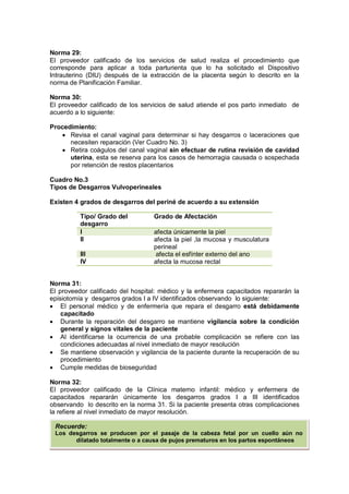 Norma 29:
El proveedor calificado de los servicios de salud realiza el procedimiento que
corresponde para aplicar a toda parturienta que lo ha solicitado el Dispositivo
Intrauterino (DIU) después de la extracción de la placenta según lo descrito en la
norma de Planificación Familiar.
Norma 30:
El proveedor calificado de los servicios de salud atiende el pos parto inmediato de
acuerdo a lo siguiente:
Procedimiento:
• Revisa el canal vaginal para determinar si hay desgarros o laceraciones que
necesiten reparación (Ver Cuadro No. 3)
• Retira coágulos del canal vaginal sin efectuar de rutina revisión de cavidad
uterina, esta se reserva para los casos de hemorragia causada o sospechada
por retención de restos placentarios
Cuadro No.3
Tipos de Desgarros Vulvoperineales
Existen 4 grados de desgarros del periné de acuerdo a su extensión
Norma 31:
El proveedor calificado del hospital: médico y la enfermera capacitados repararán la
episiotomía y desgarros grados I a IV identificados observando lo siguiente:
• El personal médico y de enfermería que repara el desgarro está debidamente
capacitado
• Durante la reparación del desgarro se mantiene vigilancia sobre la condición
general y signos vitales de la paciente
• Al identificarse la ocurrencia de una probable complicación se refiere con las
condiciones adecuadas al nivel inmediato de mayor resolución
• Se mantiene observación y vigilancia de la paciente durante la recuperación de su
procedimiento
• Cumple medidas de bioseguridad
Norma 32:
El proveedor calificado de la Clínica materno infantil: médico y enfermera de
capacitados repararán únicamente los desgarros grados I a III identificados
observando lo descrito en la norma 31. Si la paciente presenta otras complicaciones
la refiere al nivel inmediato de mayor resolución.
Tipo/ Grado del
desgarro
Grado de Afectación
I afecta únicamente la piel
II afecta la piel ,la mucosa y musculatura
perineal
III afecta el esfínter externo del ano
IV afecta la mucosa rectal
Recuerde:
Los desgarros se producen por el pasaje de la cabeza fetal por un cuello aún no
dilatado totalmente o a causa de pujos prematuros en los partos espontáneos
 