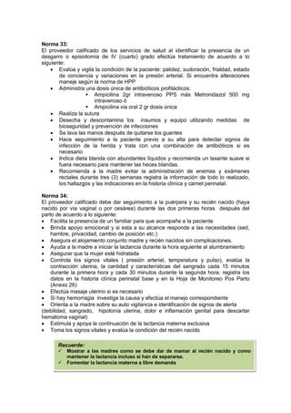 Norma 33:
El proveedor calificado de los servicios de salud al identificar la presencia de un
desgarro o episiotomía de IV (cuarto) grado efectúa tratamiento de acuerdo a lo
siguiente:
• Evalúa y vigila la condición de la paciente: palidez, sudoración, frialdad, estado
de conciencia y variaciones en la presión arterial. Si encuentra alteraciones
maneje según la norma de HPP
• Administra una dosis única de antibióticos profilácticos:
 Ampicilina 2gr intravenoso PPS más Metronidazol 500 mg
intravenoso ò
 Ampicilina via oral 2 gr dosis única
• Realiza la sutura
• Desecha y descontamina los insumos y equipo utilizando medidas de
bioseguridad y prevención de infecciones
• Se lava las manos después de quitarse los guantes
• Hace seguimiento a la paciente previo a su alta para detectar signos de
infección de la herida y trata con una combinación de antibióticos si es
necesario
• Indica dieta blanda con abundantes líquidos y recomienda un laxante suave si
fuera necesario para mantener las heces blandas.
• Recomienda a la madre evitar la administración de enemas y exámenes
rectales durante tres (3) semanas registra la información de todo lo realizado,
los hallazgos y las indicaciones en la historia clínica y carnet perinatal.
Norma 34:
El proveedor calificado debe dar seguimiento a la puérpera y su recién nacido (haya
nacido por vía vaginal o por cesárea) durante las dos primeras horas después del
parto de acuerdo a lo siguiente:
• Facilita la presencia de un familiar para que acompañe a la paciente
• Brinda apoyo emocional y si esta a su alcance responde a las necesidades (sed,
hambre, privacidad, cambio de posición etc.)
• Asegura el alojamiento conjunto madre y recién nacidos sin complicaciones.
• Ayuda a la madre a iniciar la lactancia durante la hora siguiente al alumbramiento
• Asegurar que la mujer esté hidratada
• Controla los signos vitales ( presión arterial, temperatura y pulso), evalúa la
contracción uterina, la cantidad y características del sangrado cada 15 minutos
durante la primera hora y cada 30 minutos durante la segunda hora, registra los
datos en la historia clínica perinatal base y en la Hoja de Monitoreo Pos Parto
(Anexo 26)
• Efectúa masaje uterino si es necesario
• Si hay hemorragia investiga la causa y efectúa el manejo correspondiente
• Orienta a la madre sobre su auto vigilancia e identificación de signos de alerta
(debilidad, sangrado, hipotonía uterina, dolor e inflamación genital para descartar
hematoma vaginal)
• Estimula y apoya la continuación de la lactancia materna exclusiva
• Toma los signos vitales y evalúa la condición del recién nacido
Recuerde:
 Mostrar a las madres como se debe dar de mamar al recién nacido y como
mantener la lactancia incluso si han de separarse.
 Fomentar la lactancia materna a libre demanda
 