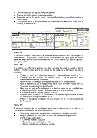 • Características de los loquios, sangrado genital
• Amamantamiento: agarre, posición y succión
• Evaluación del recién nacido (según normas del capítulo de atención inmediata al
recién nacido)
• Complete los ítems que corresponden en la Historia Clínica Perinatal Base para la
madre y el recién nacido.
Norma 39:
El personal calificado de los servicios de salud responsable de la sala de puerperio al
identificar una mujer y/o su recién nacido con presencia de algún signo de peligro
omite su alta y solicita evaluación inmediata por Gineco-obstetra y/o pediatra para su
manejo respectivo.
Norma 40:
El personal de enfermería calificado de los servicios de salud (hospital o Clínica
Materno Infantil) verifica previo al egreso de la puérpera y del recién nacido lo
siguiente:
• Verifica la identificación de ambos, revisando los brazaletes de identificación.
• Verifique que la papelería del recién nacido y de la puérpera estén
debidamente llenados y completos.
• Que el recién nacido haya recibido las vacunas que le corresponden.
• Que la madre lleve su carnet perinatal lleno y que el recién nacido lleve su
Tarjeta de atención integral del niño/niña.
• Que lleve su contrareferencia para la unidad de salud de su localidad para
evaluación del recién nacido y de la puérpera si el caso lo amerita.
• Entregue recetas en caso de que sea indicado.
• Asegure que la madre y/o su familiar conozca sobre la importancia de acudir a
su primera cita de seguimiento en la US.
• Promueve el registro inmediato del recién nacido en el Registro Nacional de
las Personas.
Norma 41:
El personal calificado de los servicios de salud que brinda atención a la mujer en el
puerperio inmediato debe garantizar lo siguiente:
• Determina y diagnóstica necesidades de la puérpera y del recién nacido
• Asegura que el recién nacido reciba sus dosis de hepatitis B y de BCG.
• Orienta a la puérpera sobre:
o Lactancia materna exclusiva
o Cuidados básicos del recién nacido
o Uso de métodos de planificación familiar
 