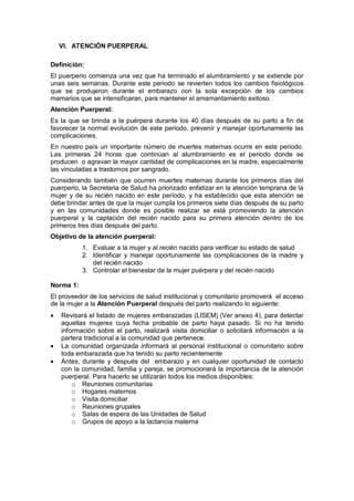 VI. ATENCIÓN PUERPERAL
Definición:
El puerperio comienza una vez que ha terminado el alumbramiento y se extiende por
unas seis semanas. Durante este periodo se revierten todos los cambios fisiológicos
que se produjeron durante el embarazo con la sola excepción de los cambios
mamarios que se intensificaran, para mantener el amamantamiento exitoso.
Atención Puerperal:
Es la que se brinda a la puérpera durante los 40 días después de su parto a fin de
favorecer la normal evolución de este periodo, prevenir y manejar oportunamente las
complicaciones.
En nuestro país un importante número de muertes maternas ocurre en este periodo.
Las primeras 24 horas que continúan al alumbramiento es el periodo donde se
producen o agravan la mayor cantidad de complicaciones en la madre, especialmente
las vinculadas a trastornos por sangrado.
Considerando también que ocurren muertes maternas durante los primeros días del
puerperio, la Secretaria de Salud ha priorizado enfatizar en la atención temprana de la
mujer y de su recién nacido en este período, y ha establecido que esta atención se
debe brindar antes de que la mujer cumpla los primeros siete días después de su parto
y en las comunidades donde es posible realizar se está promoviendo la atención
puerperal y la captación del recién nacido para su primera atención dentro de los
primeros tres días después del parto.
Objetivo de la atención puerperal:
1. Evaluar a la mujer y al recién nacido para verificar su estado de salud
2. Identificar y manejar oportunamente las complicaciones de la madre y
del recién nacido
3. Controlar el bienestar de la mujer puérpera y del recién nacido
Norma 1:
El proveedor de los servicios de salud institucional y comunitario promoverá el acceso
de la mujer a la Atención Puerperal después del parto realizando lo siguiente:
• Revisará el listado de mujeres embarazadas (LISEM) (Ver anexo 4), para detectar
aquellas mujeres cuya fecha probable de parto haya pasado. Si no ha tenido
información sobre el parto, realizará visita domiciliar o solicitará información a la
partera tradicional a la comunidad que pertenece.
• La comunidad organizada informará al personal institucional o comunitario sobre
toda embarazada que ha tenido su parto recientemente
• Antes, durante y después del embarazo y en cualquier oportunidad de contacto
con la comunidad, familia y pareja, se promocionará la importancia de la atención
puerperal. Para hacerlo se utilizarán todos los medios disponibles:
o Reuniones comunitarias
o Hogares maternos
o Visita domiciliar
o Reuniones grupales
o Salas de espera de las Unidades de Salud
o Grupos de apoyo a la lactancia materna
 