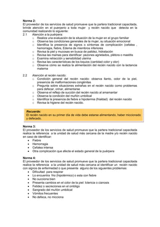 Norma 2:
El proveedor de los servicios de salud promueve que la partera tradicional capacitada,
brinde atención en el puerperio a toda mujer y recién nacido que detecta en la
comunidad realizando lo siguiente:
2.1 Atención a la puérpera:
o Realiza una evaluación de la situación de la mujer en el grupo familiar
o Observa las condiciones generales de la mujer, su situación emocional
o Identifica la presencia de signos o síntomas de complicación (cefalea ,
hemorragia, fiebre, Edema de miembros inferiores
o Revisa la piel y mucosas en busca de palidez, hidratación
o Revisa las mamas para identificar: pezones agrietados, plétora o mastitis
o Examina retracción y sensibilidad uterina
o Revisa las características de los loquios (cantidad color y olor)
o Observa cómo se realiza la alimentación del recién nacido con la lactancia
materna
2.2 Atención al recién nacido:
o Condición general del recién nacido: observa llanto, color de la piel,
presencia de malformaciones congénitas
o Pregunta sobre situaciones extrañas en el recién nacido como problemas
para defecar, orinar, alimentarse
o Observa el reflejo de succión del recién nacido al amamantar
o Observa la condición del muñón umbilical
o Identifica la presencia de fiebre e hipotermia (frialdad) del recién nacido
o Revisa la higiene del recién nacido.
Norma 3:
El proveedor de los servicios de salud promueve que la partera tradicional capacitada
realice la referencia a la unidad de salud más cercana de la madre y/o recién nacido
en caso de identificar:
• Fiebre
• Hemorragia
• Cefalea intensa
• Otra complicación que afecte el estado general de la puérpera
Norma 4:
El proveedor de los servicios de salud promueve que la partera tradicional capacitada
realice la referencia a la unidad de salud más cercana al identificar un recién nacido
con signos de enfermedad o que presente alguno de los siguientes problemas:
• Dificultad para respirar
• Lo encuentra frio (hipotérmico) o esta con fiebre
• No succiona bien
• Presenta cambios en el color de la piel: Ictericia o cianosis
• Fetidez o secreciones en el ombligo
• Sangrado del muñón umbilical
• Vómitos frecuentes
• No defeca, no micciona
Recuerde:
El recién nacido en su primer día de vida debe estarse alimentando, haber miccionado
y defecado.
 