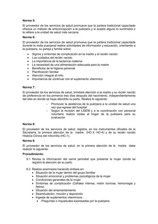 Norma 5:
El proveedor de los servicios de salud promueve que la partera tradicional capacitada
ofrezca un método de anticoncepción a la puérpera y si acepta alguno lo suministra o
la refiere a la unidad de salud más cercana.
Norma 6:
El proveedor de los servicios de salud promueve que la partera tradicional capacitada
durante la visita puerperal realice actividades de información y educación, orientando a
la puérpera, su pareja y familia sobre:
• Signos y síntomas de complicación en la madre y el recién nacido
• Los cuidados del recién nacido
• La importancia de la lactancia materna
• La necesidad de una alimentación adecuada para la madre
• Beneficios de la higiene personal
• Planificación familiar
• Atención integral al niño
• Importancia de continuar con el suplemento vitamínico
Norma 7:
El proveedor de los servicios de salud, brindará atención a la madre y su recién nacido
de preferencia en los primeros tres días después del nacimiento, independientemente
del sitio en donde se haya atendido su parto. Realiza lo siguiente:
- Promover la asistencia de la puérpera a la unidad de salud una
vez que egresa del hospital
- Según la revisión del LISEM y a la coordinación con personal
voluntario realiza visitas al hogar de la puérpera para su
evaluación
Norma 8:
El proveedor de los servicios de salud, registra, en los instrumentos oficiales de la
Secretaría, la primera atención de la madre (HC-3, HC-4) y de su recién nacido
Historia Clínica del niño/niña (HC-1).
Norma 9:
El proveedor de los servicios de salud, en la primera atención de la madre debe
realizar lo siguiente:
Procedimiento:
9.1 Revisa la información del carné perinatal que presenta la mujer donde se
registró la atención de su parto
9.2 Realiza anamnesis haciendo énfasis en:
• Situación de la mujer dentro del grupo familiar
• Situación emocional y problemas psicológicos de la mujer
• Condiciones generales de la mujer
• Síntomas de complicación (Cefalea intensa, visión borrosa, hemorragia y
fiebre)
• Situación del amamantamiento
• Deambulación, micción y deposición
• Ingesta de suplementos vitamínicos
• Preguntas o inquietudes expresadas por la puérpera
 