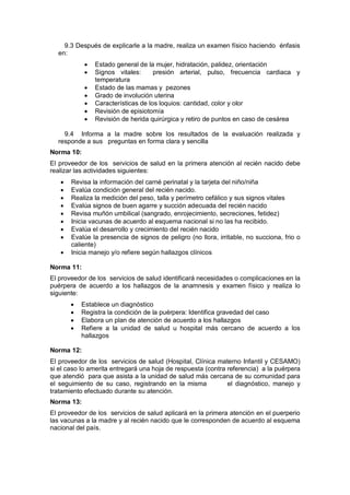 9.3 Después de explicarle a la madre, realiza un examen físico haciendo énfasis
en:
• Estado general de la mujer, hidratación, palidez, orientación
• Signos vitales: presión arterial, pulso, frecuencia cardiaca y
temperatura
• Estado de las mamas y pezones
• Grado de involución uterina
• Características de los loquios: cantidad, color y olor
• Revisión de episiotomía
• Revisión de herida quirúrgica y retiro de puntos en caso de cesárea
9.4 Informa a la madre sobre los resultados de la evaluación realizada y
responde a sus preguntas en forma clara y sencilla
Norma 10:
El proveedor de los servicios de salud en la primera atención al recién nacido debe
realizar las actividades siguientes:
• Revisa la información del carné perinatal y la tarjeta del niño/niña
• Evalúa condición general del recién nacido.
• Realiza la medición del peso, talla y perímetro cefálico y sus signos vitales
• Evalúa signos de buen agarre y succión adecuada del recién nacido
• Revisa muñón umbilical (sangrado, enrojecimiento, secreciones, fetidez)
• Inicia vacunas de acuerdo al esquema nacional si no las ha recibido.
• Evalúa el desarrollo y crecimiento del recién nacido
• Evalúe la presencia de signos de peligro (no llora, irritable, no succiona, frio o
caliente)
• Inicia manejo y/o refiere según hallazgos clínicos
Norma 11:
El proveedor de los servicios de salud identificará necesidades o complicaciones en la
puérpera de acuerdo a los hallazgos de la anamnesis y examen físico y realiza lo
siguiente:
• Establece un diagnóstico
• Registra la condición de la puérpera: Identifica gravedad del caso
• Elabora un plan de atención de acuerdo a los hallazgos
• Refiere a la unidad de salud u hospital más cercano de acuerdo a los
hallazgos
Norma 12:
El proveedor de los servicios de salud (Hospital, Clínica materno Infantil y CESAMO)
si el caso lo amerita entregará una hoja de respuesta (contra referencia) a la puérpera
que atendió para que asista a la unidad de salud más cercana de su comunidad para
el seguimiento de su caso, registrando en la misma el diagnóstico, manejo y
tratamiento efectuado durante su atención.
Norma 13:
El proveedor de los servicios de salud aplicará en la primera atención en el puerperio
las vacunas a la madre y al recién nacido que le corresponden de acuerdo al esquema
nacional del país.
 