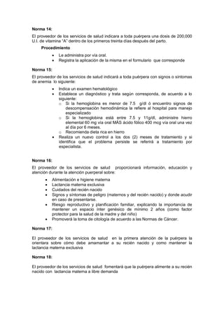 Norma 14:
El proveedor de los servicios de salud indicara a toda puérpera una dosis de 200,000
U.I. de vitamina “A” dentro de los primeros treinta días después del parto.
Procedimiento
• Le administra por vía oral.
• Registra la aplicación de la misma en el formulario que corresponde
Norma 15:
El proveedor de los servicios de salud indicará a toda puérpera con signos o síntomas
de anemia lo siguiente:
• Indica un examen hematológico
• Establece un diagnóstico y trata según corresponda, de acuerdo a lo
siguiente:
o Si la hemoglobina es menor de 7.5 g/dl ó encuentro signos de
descompensación hemodinámica la refiere al hospital para manejo
especializado
o Si la hemoglobina está entre 7.5 y 11g/dl, administre hierro
elemental 60 mg vía oral MÁS ácido fólico 400 mcg vía oral una vez
al día por 6 meses.
o Recomienda dieta rica en hierro
• Realiza un nuevo control a los dos (2) meses de tratamiento y si
identifica que el problema persiste se referirá a tratamiento por
especialista.
Norma 16:
El proveedor de los servicios de salud proporcionará información, educación y
atención durante la atención puerperal sobre:
• Alimentación e higiene materna
• Lactancia materna exclusiva
• Cuidados del recién nacido
• Signos y síntomas de peligro (maternos y del recién nacido) y donde acudir
en caso de presentarse.
• Riesgo reproductivo y planificación familiar, explicando la importancia de
mantener un espacio ínter genésico de mínimo 2 años (como factor
protector para la salud de la madre y del niño)
• Promoverá la toma de citología de acuerdo a las Normas de Cáncer.
Norma 17:
El proveedor de los servicios de salud en la primera atención de la puérpera la
orientara sobre cómo debe amamantar a su recién nacido y como mantener la
lactancia materna exclusiva
Norma 18:
El proveedor de los servicios de salud fomentará que la puérpera alimente a su recién
nacido con lactancia materna a libre demanda
 