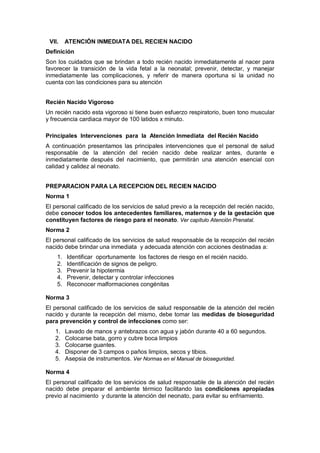 VII. ATENCIÓN INMEDIATA DEL RECIEN NACIDO
Definición
Son los cuidados que se brindan a todo recién nacido inmediatamente al nacer para
favorecer la transición de la vida fetal a la neonatal; prevenir, detectar, y manejar
inmediatamente las complicaciones, y referir de manera oportuna si la unidad no
cuenta con las condiciones para su atención
Recién Nacido Vigoroso
Un recién nacido esta vigoroso si tiene buen esfuerzo respiratorio, buen tono muscular
y frecuencia cardiaca mayor de 100 latidos x minuto.
Principales Intervenciones para la Atención Inmediata del Recién Nacido
A continuación presentamos las principales intervenciones que el personal de salud
responsable de la atención del recién nacido debe realizar antes, durante e
inmediatamente después del nacimiento, que permitirán una atención esencial con
calidad y calidez al neonato.
PREPARACION PARA LA RECEPCION DEL RECIEN NACIDO
Norma 1
El personal calificado de los servicios de salud previo a la recepción del recién nacido,
debe conocer todos los antecedentes familiares, maternos y de la gestación que
constituyen factores de riesgo para el neonato. Ver capítulo Atención Prenatal.
Norma 2
El personal calificado de los servicios de salud responsable de la recepción del recién
nacido debe brindar una inmediata y adecuada atención con acciones destinadas a:
1. Identificar oportunamente los factores de riesgo en el recién nacido.
2. Identificación de signos de peligro.
3. Prevenir la hipotermia
4. Prevenir, detectar y controlar infecciones
5. Reconocer malformaciones congénitas
Norma 3
El personal calificado de los servicios de salud responsable de la atención del recién
nacido y durante la recepción del mismo, debe tomar las medidas de bioseguridad
para prevención y control de infecciones como ser:
1. Lavado de manos y antebrazos con agua y jabón durante 40 a 60 segundos.
2. Colocarse bata, gorro y cubre boca limpios
3. Colocarse guantes.
4. Disponer de 3 campos o paños limpios, secos y tibios.
5. Asepsia de instrumentos. Ver Normas en el Manual de bioseguridad.
Norma 4
El personal calificado de los servicios de salud responsable de la atención del recién
nacido debe preparar el ambiente térmico facilitando las condiciones apropiadas
previo al nacimiento y durante la atención del neonato, para evitar su enfriamiento.
 