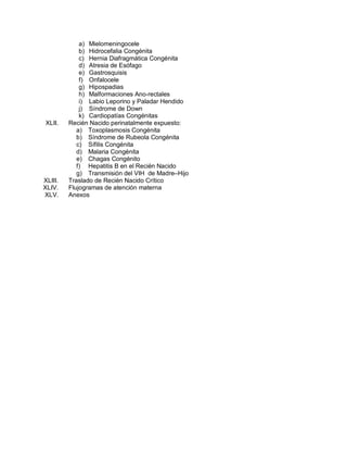 a) Mielomeningocele
b) Hidrocefalia Congénita
c) Hernia Diafragmática Congénita
d) Atresia de Esófago
e) Gastrosquisis
f) Onfalocele
g) Hipospadias
h) Malformaciones Ano-rectales
i) Labio Leporino y Paladar Hendido
j) Síndrome de Down
k) Cardiopatías Congénitas
XLII. Recién Nacido perinatalmente expuesto:
a) Toxoplasmosis Congénita
b) Síndrome de Rubeola Congénita
c) Sífilis Congénita
d) Malaria Congénita
e) Chagas Congénito
f) Hepatitis B en el Recién Nacido
g) Transmisión del VIH de Madre–Hijo
XLIII. Traslado de Recién Nacido Crítico
XLIV. Flujogramas de atención materna
XLV. Anexos
 
