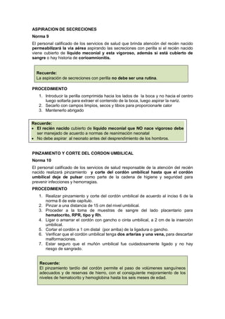 ASPIRACION DE SECRECIONES
Norma 9
El personal calificado de los servicios de salud que brinda atención del recién nacido
permeabilizará la vía aérea aspirando las secreciones con perilla si el recién nacido
viene cubierto de líquido meconial y esta vigoroso, además si está cubierto de
sangre o hay historia de corioamnionitis.
PROCEDIMIENTO
1. Introducir la perilla comprimida hacia los lados de la boca y no hacia el centro
luego soltarla para extraer el contenido de la boca, luego aspirar la nariz.
2. Secarlo con campos limpios, secos y tibios para proporcionarle calor
3. Mantenerlo abrigado
PINZAMIENTO Y CORTE DEL CORDON UMBILICAL
Norma 10
El personal calificado de los servicios de salud responsable de la atención del recién
nacido realizará pinzamiento y corte del cordón umbilical hasta que el cordón
umbilical deje de pulsar como parte de la cadena de higiene y seguridad para
prevenir infecciones y hemorragias.
PROCEDIMIENTO
1. Realizar pinzamiento y corte del cordón umbilical de acuerdo al inciso 6 de la
norma 8 de este capítulo.
2. Pinzar a una distancia de 15 cm del nivel umbilical.
3. Proceder a la toma de muestras de sangre del lado placentario para
hematocrito, RPR, tipo y Rh.
4. Ligar o amarrar el cordón con gancho o cinta umbilical, a 2 cm de la inserción
umbilical.
5. Cortar el cordón a 1 cm distal (por arriba) de la ligadura o gancho.
6. Verificar que el cordón umbilical tenga dos arterias y una vena, para descartar
malformaciones.
7. Estar seguro que el muñón umbilical fue cuidadosamente ligado y no hay
riesgo de sangrado.
Recuerde:
El pinzamiento tardío del cordón permite el paso de volúmenes sanguíneos
adecuados y de reservas de hierro, con el consiguiente mejoramiento de los
niveles de hematocrito y hemoglobina hasta los seis meses de edad.
Recuerde:
• El recién nacido cubierto de líquido meconial que NO nace vigoroso debe
ser manejado de acuerdo a normas de reanimación neonatal
• No debe aspirar al neonato antes del desprendimiento de los hombros.
Recuerde:
La aspiración de secreciones con perilla no debe ser una rutina.
 
