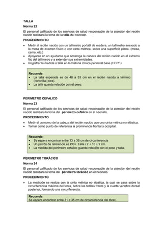 TALLA
Norma 22
El personal calificado de los servicios de salud responsable de la atención del recién
nacido realizara la toma de la talla del neonato.
PROCEDIMIENTO
• Medir al recién nacido con un tallímetro portátil de madera, un tallímetro anexado a
la mesa de examen físico o con cinta métrica, sobre una superficie plana. (mesa,
cama, etc.)
• Apoyarse en un ayudante que sostenga la cabeza del recién nacido en el extremo
fijo del tallímetro y a extender sus extremidades.
• Registrar la medida o talla en la historia clínica perinatal base (HCPB).
Recuerde:
• La talla esperada es de 48 a 53 cm en el recién nacido a término
(coronilla- pies).
• La talla guarda relación con el peso.
PERIMETRO CEFALICO
Norma 23
El personal calificado de los servicios de salud responsable de la atención del recién
nacido realizara la toma del perímetro cefálico en el neonato.
PROCEDIMIENTO
• Medir el contorno de la cabeza del recién nacido con una cinta métrica no elástica.
• Tomar como punto de referencia la prominencia frontal y occipital.
Recuerde:
• Se espera encontrar entre 33 a 38 cm de circunferencia
• Un patrón de referencia es PC= Talla / 2 + 10 ± 2 cm.
• La medida del perímetro cefálico guarda relación con el peso y talla.
PERIMETRO TORÁCICO
Norma 24
El personal calificado de los servicios de salud responsable de la atención del recién
nacido realizara la toma del perímetro torácico en el neonato.
PROCEDIMIENTO
• La medición se realiza con la cinta métrica no elástica, la cual se pasa sobre la
circunferencia máxima del torax, sobre las tetillas frente y la cuarta vertebra dorsal
posterior, formando una circunferencia.
Recuerde:
Se espera encontrar entre 31 a 35 cm de circunferencia del tórax.
 