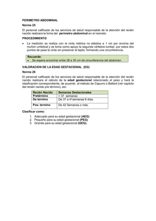 PERIMETRO ABDOMINAL
Norma 25
El personal calificado de los servicios de salud responsable de la atención del recién
nacido realizara la toma del perímetro abdominal en el neonato.
PROCEDIMIENTO
• La medición se realiza con la cinta métrica no elástica a 1 cm por encima del
muñon umbilical y se toma como apoyo la segunda vértebra lumbar, por estos dos
puntos de pasa la cinta sin presionar el tejido, formando una circunferencia.
Recuerde:
• Se espera encontrar entre 28 a 30 cm de circunferencia del abdomen.
VALORACION DE LA EDAD GESTACIONAL (EG)
Norma 26
El personal calificado de los servicios de salud responsable de la atención del recién
nacido realizara el cálculo de la edad gestacional relacionado el peso y hará la
clasificación correspondiente, de acuerdo al método de Capurro o Ballard (ver capitulo
del recién nacido pre término), así:
Clasificar como:
1. Adecuado para su edad gestacional (AEG)
2. Pequeño para su edad gestacional (PEG)
3. Grande para su edad gestacional (GEG).
Recién Nacido Semanas Gestacionales
Pretérmino < 37 semanas
De termino De 37 a 41semanas 6 días.
Pos- termino De 42 Semanas o más.
 