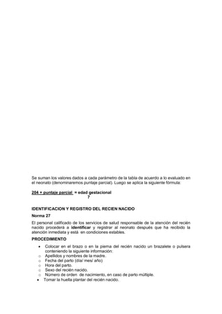 Se suman los valores dados a cada parámetro de la tabla de acuerdo a lo evaluado en
el neonato (denominaremos puntaje parcial). Luego se aplica la siguiente fórmula:
204 + puntaje parcial = edad gestacional
7
IDENTIFICACION Y REGISTRO DEL RECIEN NACIDO
Norma 27
El personal calificado de los servicios de salud responsable de la atención del recién
nacido procederá a identificar y registrar al neonato después que ha recibido la
atención inmediata y está en condiciones estables.
PROCEDIMIENTO
• Colocar en el brazo o en la pierna del recién nacido un brazalete o pulsera
conteniendo la siguiente información:
o Apellidos y nombres de la madre.
o Fecha del parto (día/ mes/ año)
o Hora del parto.
o Sexo del recién nacido.
o Número de orden de nacimiento, en caso de parto múltiple.
• Tomar la huella plantar del recién nacido.
 