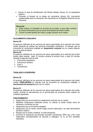 • Anexar la hoja de Identificación del Recién Nacido (Anexo 21) al expediente
materno.
• Proceder al llenado de la boleta de nacimiento (Anexo 22), documento
indispensable para la inscripción del nacimiento en el Registro Nacional de las
Personas.
Recuerde:
• Debe colocar un brazalete en el brazo de la madre, el que debe contener
la misma información que se colocó al brazalete del recién nacido.
• Tomar la huella dactilar del índice o pulgar derecho de la madre
ALOJAMIENTO CONJUNTO
Norma 28
El personal calificado de los servicios de salud responsable de la atención del recién
nacido después de realizar las acciones inmediatas mantendrá al neonato que se
encuentra en condiciones estables en alojamiento conjunto con su madre estando
aun en la sala de partos.
Norma 29
El personal calificado de los servicios de salud responsable de la atención del recién
nacido debe evaluar cada 15 minutos durante la primera hora y cada 30 minutos
durante la segunda hora de vida:
• Frecuencia respiratoria
• Frecuencia cardiaca
• Color y
• Temperatura.
TRASLADO A PUERPERIO
Norma 30
El personal calificado de los servicios de salud responsable de la atención del recién
nacido TRASLADARA al neonato que se encuentra en condiciones estables, a
servicio/sala de puerperio junto con su madre.
Norma 31
El personal calificado de los servicios de salud responsable de la atención del recién
nacido, durante la permanencia en el servicio/sala de puerperio debe realizar los
cuidados siguientes:
PROCEDIMIENTO
• Asegurarse que se encuentre en alojamiento conjunto con su madre
• Mantener temperatura ambiental neutra, no colocar al recién nacido cerca de
ventanas o corrientes de aire.
• Asegurarse que se encuentre abrigado
• Asegurarse que el recién nacido tenga succión adecuada y se esté alimentando
del seno materno
• Revisar que el muñón umbilical no esté sangrando.
• Confirma la realización del tamizaje neonatal: hematocrito, RPR, tipo y Rh; inicia
tratamiento correspondiente de acuerdo a hallazgos. Si no se han realizado
solicítelos.
 