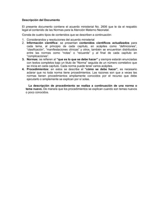 Descripción del Documento
El presente documento contiene el acuerdo ministerial No. 2606 que le da el respaldo
legal al contenido de las Normas para la Atención Materno Neonatal.
Consta de cuatro tipos de contenidos que se describen a continuación:
1. Considerandos y resoluciones del acuerdo ministerial
2. Información científica: se presentan contenidos científicos actualizados para
cada tema, al principio de cada capítulo, en acápites como “definiciones”,
“clasificación”, “manifestaciones clínicas” y otros, también se encuentran distribuidos
entre las normas como “notas” o “recuerde” y al final de cada capítulo en
“complicaciones”.
3. Normas: se refieren al “que es lo que se debe hacer” y siempre estarán enunciadas
con textos completos bajo un titulo de “Norma” seguida de un número correlativo que
se inicia en cada capítulo. Cada norma puede tener varios acápites.
4. Procedimientos: en estos se describe el “cómo se debe hacer”, es necesario
aclarar que no toda norma tiene procedimientos. Las razones son que a veces las
normas tienen procedimientos ampliamente conocidos por el recurso que debe
ejecutarlo o simplemente se explican por sí solas.
La descripción de procedimiento se realiza a continuación de una norma o
tema nuevo. De manera que los procedimientos se explican cuando son temas nuevos
o poco conocidos.
 