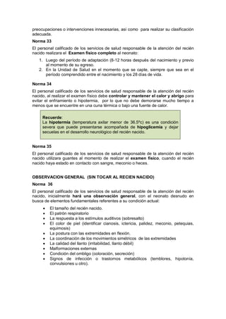 preocupaciones o intervenciones innecesarias, así como para realizar su clasificación
adecuada.
Norma 33
El personal calificado de los servicios de salud responsable de la atención del recién
nacido realizara el Examen físico completo al neonato:
1. Luego del período de adaptación (8-12 horas después del nacimiento y previo
al momento de su egreso.
2. En la Unidad de Salud en el momento que se capte, siempre que sea en el
período comprendido entre el nacimiento y los 28 días de vida.
Norma 34
El personal calificado de los servicios de salud responsable de la atención del recién
nacido, al realizar el examen físico debe controlar y mantener el calor y abrigo para
evitar el enfriamiento o hipotermia, por lo que no debe demorarse mucho tiempo a
menos que se encuentre en una cuna térmica o bajo una fuente de calor.
Recuerde:
La hipotermia (temperatura axilar menor de 36.5ºc) es una condición
severa que puede presentarse acompañada de hipoglicemia y dejar
secuelas en el desarrollo neurológico del recién nacido.
Norma 35
El personal calificado de los servicios de salud responsable de la atención del recién
nacido utilizara guantes al momento de realizar el examen físico, cuando el recién
nacido haya estado en contacto con sangre, meconio o heces.
OBSERVACION GENERAL (SIN TOCAR AL RECIEN NACIDO)
Norma 36
El personal calificado de los servicios de salud responsable de la atención del recién
nacido, inicialmente hará una observación general, con el neonato desnudo en
busca de elementos fundamentales referentes a su condición actual:
• El tamaño del recién nacido.
• El patrón respiratorio
• La respuesta a los estímulos auditivos (sobresalto)
• El color de piel (identificar cianosis, ictericia, palidez, meconio, petequias,
equimosis)
• La postura con las extremidades en flexión.
• La coordinación de los movimientos simétricos de las extremidades
• La calidad del llanto (irritabilidad, llanto débil)
• Malformaciones externas
• Condición del ombligo (coloración, secreción)
• Signos de infección o trastornos metabólicos (temblores, hipotonía,
convulsiones u otro).
 