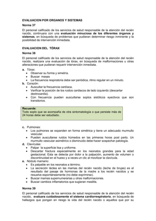 EVALUACION POR ORGANOS Y SISTEMAS
Norma 37
El personal calificado de los servicios de salud responsable de la atención del recién
nacido, continuara con una evaluación minuciosa de los diferentes órganos y
sistemas, en búsqueda de problemas que pudieran determinar riesgo inminente y la
posibilidad de intervención inmediata.
EVALUACION DEL TÓRAX
Norma 38
El personal calificado de los servicios de salud responsable de la atención del recién
nacido, realizara una evaluación de tórax, en búsqueda de malformaciones u otras
alteraciones que pudieran requerir intervención inmediata.
a. Tórax:
• Observar su forma y simetría.
• Buscar masas
• La frecuencia respiratoria debe ser periódica, ritmo regular en un minuto.
b. Corazón:
• Auscultar la frecuencia cardíaca.
• Verificar la posición de los ruidos cardiacos de lado izquierdo (descartar
dextrocardia).
• Con frecuencia pueden auscultarse soplos sistólicos eyectivos que son
transitorios.
c. Pulmones:
• Los pulmones se expanden en forma simétrica y tiene un adecuado murmullo
vesicular.
• Pueden auscultarse ruidos húmedos en las primeras horas post parto. Un
murmullo vesicular asimétrico o disminuido debe hacer sospechar patología.
d. Clavículas:
• Palpar la superficie lisa y uniforme.
• Descartar fractura especialmente en los neonatos grandes para la edad
gestacional. Esta se detecta por dolor a la palpación, aumento de volumen o
discontinuidad en el hueso y a veces un clic al movilizar la clavícula.
e. Nódulo mamario:
• Es palpable en los neonatos a término.
• La secreción láctea en las mamas del recién nacido (leche de brujas) es el
resultado del pasaje de hormonas de la madre a los recién nacidos y se
resuelve espontáneamente (no debe exprimirse).
• Buscar mamas supernumerarias u otras malformaciones.
• Buscar cambios inflamatorios que sugieran mastitis.
Norma 39
El personal calificado de los servicios de salud responsable de la atención del recién
nacido, evaluara cuidadosamente el sistema cardiorrespiratorio, en búsqueda de
hallazgos que pongan en riesgo la vida del recién nacido o aquellos que por su
Recuerde:
Todo soplo que se acompaña de otra sintomatología o que persiste más de
24 horas debe ser estudiado.
 