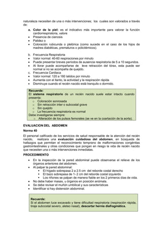 naturaleza necesiten de una o más intervenciones; los cuales son valorados a través
de:
a. Color de la piel: es el indicativo más importante para valorar la función
cardiorrespiratoria, valore
• Presencia de cianosis
• Palidez o
• Coloración rubicunda o pletórica (como sucede en el caso de los hijos de
madres diabéticas, prematuros o policitémicos).
b. Frecuencia Respiratoria
• Valor normal: 40-60 respiraciones por minuto
• Puede presentar breves períodos de ausencia respiratoria de 5 a 10 segundos.
• Al llorar puede acompañarse de leve retracción del tórax, esta puede ser
normal si no se acompaña de quejido.
c. Frecuencia Cardiaca
• Valor normal: 120 a 160 latidos por minuto
• Aumenta con el llanto, la actividad y la respiración rápida
• Disminuye cuando el recién nacido está tranquilo o dormido.
Recuerde:
El sistema respiratorio de un recién nacido suele estar intacto cuando
presenta:
o Coloración sonrosada
o Sin retracción inter o subcostal grave
o Sin quejido
o La frecuencia respiratoria es normal
Debe investigarse siempre:
o Alteración de los pulsos femorales (se ve en la coartación de la aorta).
EVALUACION DEL ABDOMEN
Norma 40
El personal calificado de los servicios de salud responsable de la atención del recién
nacido, realizara una evaluación cuidadosa del abdomen, en búsqueda de
hallazgos que permitan el reconocimiento temprano de malformaciones congénitas
gastrointestinales y otras condiciones que pongan en riesgo la vida de recién nacido
que necesiten una o más intervenciones inmediatas.
PROCEDIMIENTO
• En la inspección de la pared abdominal puede observarse el relieve de los
órganos anteriores del abdomen.
• Al palpar la pared abdominal:
 El hígado sobrepasa 2 a 2.5 cm del reborde costal derecho
 El bazo sobrepasa de 1- 2 cm del reborde costal izquierdo
 Los riñones se palpan de manera fiable en los 2 primeros días de vida.
• No debe haber masas, u órganos en posición anómala.
• Se debe revisar el muñón umbilical y sus características
• Identificar si hay distensión abdominal.
Recuerde:
Si el abdomen luce excavado y tiene dificultad respiratoria (respiración rápida,
tiraje subcostal severo, aleteo nasal), descartar hernia diafragmática.
 