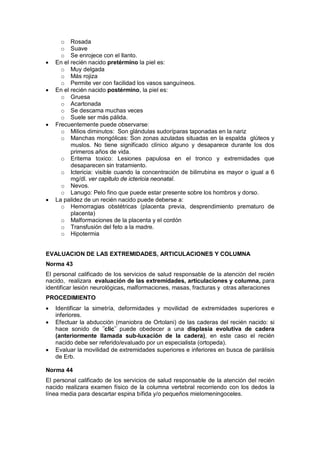 o Rosada
o Suave
o Se enrojece con el llanto.
• En el recién nacido pretérmino la piel es:
o Muy delgada
o Más rojiza
o Permite ver con facilidad los vasos sanguíneos.
• En el recién nacido postérmino, la piel es:
o Gruesa
o Acartonada
o Se descama muchas veces
o Suele ser más pálida.
• Frecuentemente puede observarse:
o Milios diminutos: Son glándulas sudoríparas taponadas en la nariz
o Manchas mongólicas: Son zonas azuladas situadas en la espalda glúteos y
muslos. No tiene significado clínico alguno y desaparece durante los dos
primeros años de vida.
o Eritema toxico: Lesiones papulosa en el tronco y extremidades que
desaparecen sin tratamiento.
o Ictericia: visible cuando la concentración de bilirrubina es mayor o igual a 6
mg/dl. ver capitulo de ictericia neonatal.
o Nevos.
o Lanugo: Pelo fino que puede estar presente sobre los hombros y dorso.
• La palidez de un recién nacido puede deberse a:
o Hemorragias obstétricas (placenta previa, desprendimiento prematuro de
placenta)
o Malformaciones de la placenta y el cordón
o Transfusión del feto a la madre.
o Hipotermia
EVALUACION DE LAS EXTREMIDADES, ARTICULACIONES Y COLUMNA
Norma 43
El personal calificado de los servicios de salud responsable de la atención del recién
nacido, realizara evaluación de las extremidades, articulaciones y columna, para
identificar lesión neurológicas, malformaciones, masas, fracturas y otras alteraciones
PROCEDIMIENTO
• Identificar la simetría, deformidades y movilidad de extremidades superiores e
inferiores.
• Efectuar la abducción (maniobra de Ortolani) de las caderas del recién nacido: si
hace sonido de ¨clic¨ puede obedecer a una displasia evolutiva de cadera
(anteriormente llamada sub-luxación de la cadera), en este caso el recién
nacido debe ser referido/evaluado por un especialista (ortopeda).
• Evaluar la movilidad de extremidades superiores e inferiores en busca de parálisis
de Erb.
Norma 44
El personal calificado de los servicios de salud responsable de la atención del recién
nacido realizara examen físico de la columna vertebral recorriendo con los dedos la
línea media para descartar espina bífida y/o pequeños mielomeningoceles.
 