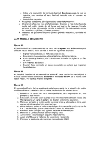 o Indica una obstrucción del conducto lagrimal: Dacrioestenosis, la cual se
resuelve con masajes al saco lagrimal después que el neonato se
alimenta).
o Inversión de parpados
• Nistagmos, estrabismo, ptosis palpebral y otras malformaciones
• Obtener el reflejo rojo (con el oftalmoscopio dirigimos el haz de luz hacia la
pupila del recién nacido de tal forma que cuando lo hayamos logrado
veremos el color rojo-naranja, permite la detección de enfermedades como
las cataratas congénitas y tumores oculares).
• Presencia de glaucoma congénito (cornea grande y nebulosa), opacidad de
cornea
ALTA MEDICA Y SEGUIMIENTO
Norma 48
El personal calificado de los servicios de salud hará el egreso o el ALTA del hospital
al recién nacido a las 12 horas de vida, si reúne los siguientes requisitos:
• Signos vitales estables por 12 horas antes del alta
• Buen agarre, buena succión y tolera las tomas de leche materna.
• A miccionado y defecado, dar indicaciones a la madre de vigilancia por 24-
48 horas.
• Sin evidencia de ictericia.
• Examen físico completo sin signos neonatales de peligro que requieran
hospitalización.
Norma 49
El personal calificado de los servicios de salud NO debe dar de alta del hospital o
Clínica Materno-Infantil al neonato, sin tener el resultado de RPR de la madre y del
recién nacido. Ver capitulo de sífilis congénita
Norma 50
El personal calificado de los servicios de salud responsable de la atención del recién
nacido dará las recomendaciones a la madre previa al alta del neonato sobre:
1. Referencia al centro de salud correspondiente para seguimiento en los
primeros 3 días de vida.
2. Educación a la madre sobre cuando llevar inmediatamente al recién nacido a la
US si presenta un signo de peligro. (se detallan en la norma siguiente).
3. Mantener abrigado al recién nacido con ropa limpia y adecuada al clima, usar
gorro y calcetines sobre todo en zonas frías.
4. Alimentarlo con lactancia materna exclusiva a libre demanda (por lo menos de
8 a 12 veces al día y que no pase más de 3 horas sin alimentarlo).
5. Bañarlo a diario con agua tibia y jabón, debe ser en forma rápida.
6. Mantener el Cordón umbilical siempre limpio y seco.
7. Aplicación de vacunas según esquema nacional (PAI).
8. Asistir a la US para la vigilancia del crecimiento y desarrollo
9. Promover la asistencia a la reuniones mensuales de AIN-C
 