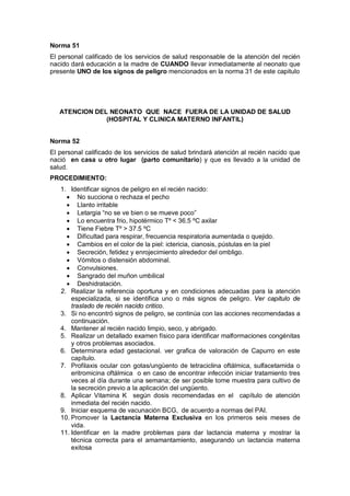 Norma 51
El personal calificado de los servicios de salud responsable de la atención del recién
nacido dará educación a la madre de CUANDO llevar inmediatamente al neonato que
presente UNO de los signos de peligro mencionados en la norma 31 de este capitulo
ATENCION DEL NEONATO QUE NACE FUERA DE LA UNIDAD DE SALUD
(HOSPITAL Y CLINICA MATERNO INFANTIL)
Norma 52
El personal calificado de los servicios de salud brindará atención al recién nacido que
nació en casa u otro lugar (parto comunitario) y que es llevado a la unidad de
salud.
PROCEDIMIENTO:
1. Identificar signos de peligro en el recién nacido:
• No succiona o rechaza el pecho
• Llanto irritable
• Letargia “no se ve bien o se mueve poco”
• Lo encuentra frio, hipotérmico Tº < 36.5 ºC axilar
• Tiene Fiebre Tº > 37.5 ºC
• Dificultad para respirar, frecuencia respiratoria aumentada o quejido.
• Cambios en el color de la piel: ictericia, cianosis, pústulas en la piel
• Secreción, fetidez y enrojecimiento alrededor del ombligo.
• Vómitos o distensión abdominal.
• Convulsiones.
• Sangrado del muñon umbilical
• Deshidratación.
2. Realizar la referencia oportuna y en condiciones adecuadas para la atención
especializada, si se identifica uno o más signos de peligro. Ver capitulo de
traslado de recién nacido critico.
3. Si no encontró signos de peligro, se continúa con las acciones recomendadas a
continuación.
4. Mantener al recién nacido limpio, seco, y abrigado.
5. Realizar un detallado examen físico para identificar malformaciones congénitas
y otros problemas asociados.
6. Determinara edad gestacional. ver grafica de valoración de Capurro en este
capítulo.
7. Profilaxis ocular con gotas/ungüento de tetraciclina oftálmica, sulfacetamida o
eritromicina oftálmica o en caso de encontrar infección iniciar tratamiento tres
veces al día durante una semana; de ser posible tome muestra para cultivo de
la secreción previo a la aplicación del ungüento.
8. Aplicar Vitamina K según dosis recomendadas en el capítulo de atención
inmediata del recién nacido.
9. Iniciar esquema de vacunación BCG, de acuerdo a normas del PAI.
10. Promover la Lactancia Materna Exclusiva en los primeros seis meses de
vida.
11. Identificar en la madre problemas para dar lactancia materna y mostrar la
técnica correcta para el amamantamiento, asegurando un lactancia materna
exitosa
 