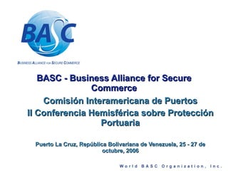 BASC - Business Alliance for Secure Commerce Comisión Interamericana de Puertos II Conferencia Hemisférica sobre Protección Portuaria Puerto La Cruz, República Bolivariana de Venezuela, 25 - 27 de octubre, 2006 