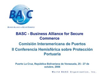 BASC - Business Alliance for Secure
Commerce
Comisión Interamericana de Puertos
II Conferencia Hemisférica sobre Protección
Portuaria
Puerto La Cruz, República Bolivariana de Venezuela, 25 - 27 de
octubre, 2006
 