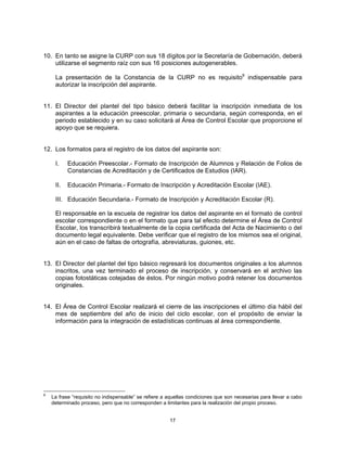 10. En tanto se asigne la CURP con sus 18 dígitos por la Secretaría de Gobernación, deberá
    utilizarse el segmento raíz con sus 16 posiciones autogenerables.

     La presentación de la Constancia de la CURP no es requisito9 indispensable para
     autorizar la inscripción del aspirante.


11. El Director del plantel del tipo básico deberá facilitar la inscripción inmediata de los
    aspirantes a la educación preescolar, primaria o secundaria, según corresponda, en el
    periodo establecido y en su caso solicitará al Área de Control Escolar que proporcione el
    apoyo que se requiera.


12. Los formatos para el registro de los datos del aspirante son:

     I.    Educación Preescolar.- Formato de Inscripción de Alumnos y Relación de Folios de
           Constancias de Acreditación y de Certificados de Estudios (IAR).

     II.   Educación Primaria.- Formato de Inscripción y Acreditación Escolar (IAE).

     III. Educación Secundaria.- Formato de Inscripción y Acreditación Escolar (R).

     El responsable en la escuela de registrar los datos del aspirante en el formato de control
     escolar correspondiente o en el formato que para tal efecto determine el Área de Control
     Escolar, los transcribirá textualmente de la copia certificada del Acta de Nacimiento o del
     documento legal equivalente. Debe verificar que el registro de los mismos sea el original,
     aún en el caso de faltas de ortografía, abreviaturas, guiones, etc.


13. El Director del plantel del tipo básico regresará los documentos originales a los alumnos
    inscritos, una vez terminado el proceso de inscripción, y conservará en el archivo las
    copias fotostáticas cotejadas de éstos. Por ningún motivo podrá retener los documentos
    originales.


14. El Área de Control Escolar realizará el cierre de las inscripciones el último día hábil del
    mes de septiembre del año de inicio del ciclo escolar, con el propósito de enviar la
    información para la integración de estadísticas continuas al área correspondiente.




9
    La frase “requisito no indispensable” se refiere a aquellas condiciones que son necesarias para llevar a cabo
    determinado proceso, pero que no corresponden a limitantes para la realización del propio proceso.


                                                       17
 