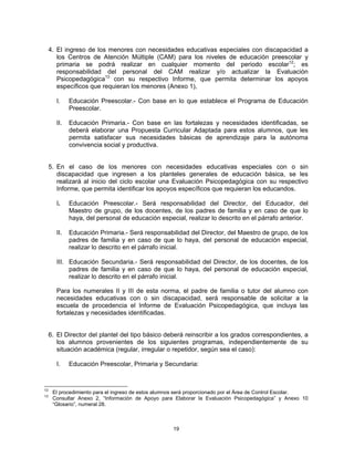 4. El ingreso de los menores con necesidades educativas especiales con discapacidad a
        los Centros de Atención Múltiple (CAM) para los niveles de educación preescolar y
        primaria se podrá realizar en cualquier momento del periodo escolar12; es
        responsabilidad del personal del CAM realizar y/o actualizar la Evaluación
        Psicopedagógica13 con su respectivo Informe, que permita determinar los apoyos
        específicos que requieran los menores (Anexo 1),

       I.    Educación Preescolar.- Con base en lo que establece el Programa de Educación
             Preescolar.

       II.   Educación Primaria.- Con base en las fortalezas y necesidades identificadas, se
             deberá elaborar una Propuesta Curricular Adaptada para estos alumnos, que les
             permita satisfacer sus necesidades básicas de aprendizaje para la autónoma
             convivencia social y productiva.


     5. En el caso de los menores con necesidades educativas especiales con o sin
        discapacidad que ingresen a los planteles generales de educación básica, se les
        realizará al inicio del ciclo escolar una Evaluación Psicopedagógica con su respectivo
        Informe, que permita identificar los apoyos específicos que requieran los educandos.

       I.    Educación Preescolar.- Será responsabilidad del Director, del Educador, del
             Maestro de grupo, de los docentes, de los padres de familia y en caso de que lo
             haya, del personal de educación especial, realizar lo descrito en el párrafo anterior.

       II.   Educación Primaria.- Será responsabilidad del Director, del Maestro de grupo, de los
             padres de familia y en caso de que lo haya, del personal de educación especial,
             realizar lo descrito en el párrafo inicial.

       III. Educación Secundaria.- Será responsabilidad del Director, de los docentes, de los
            padres de familia y en caso de que lo haya, del personal de educación especial,
            realizar lo descrito en el párrafo inicial.

       Para los numerales II y III de esta norma, el padre de familia o tutor del alumno con
       necesidades educativas con o sin discapacidad, será responsable de solicitar a la
       escuela de procedencia el Informe de Evaluación Psicopedagógica, que incluya las
       fortalezas y necesidades identificadas.


     6. El Director del plantel del tipo básico deberá reinscribir a los grados correspondientes, a
        los alumnos provenientes de los siguientes programas, independientemente de su
        situación académica (regular, irregular o repetidor, según sea el caso):

       I.    Educación Preescolar, Primaria y Secundaria:


12
      El procedimiento para el ingreso de estos alumnos será proporcionado por el Área de Control Escolar.
13
      Consultar Anexo 2, “Información de Apoyo para Elaborar la Evaluación Psicopedagógica” y Anexo 10
      “Glosario”, numeral 28.



                                                     19
 