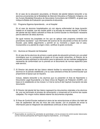 En el caso de la educación secundaria, el Director del plantel deberá reinscribir a los
        alumnos provenientes de la Modalidad de Atención Educativa a Población Indígena y de
        los Cursos Modalidad Educativa de Secundaria Comunitaria del CONAFE, al grado que
        indique la Boleta de Evaluación que presente el educando.

     6.2. Programa Sigamos Aprendiendo... en el Hospital

        En el caso de alumnos hospitalizados y/o con alguna enfermedad de larga duración
        tratada en el hospital, que les impide asistir a la escuela de manera regular, el Director
        del plantel del tipo básico solicitará al Área de Control Escolar la información necesaria
        para la atención de estos alumnos.

        De igual manera los hospitales en los que se aplique este programa contarán con
        promotores escolares17 que informarán del avance de los educandos al Área de Control
        Escolar, para darles seguimiento y permitir en su momento y según sea el caso,
        incorporarlos a su plantel de origen o bien, certificar el grado concluido.


     6.3. Alumnos en Situación de Extraedad

        En el caso de los alumnos de primero a sexto grado de educación primaria con una edad
        cronológica que no corresponda al grado en el que serán reinscritos, el Director de la
        escuela primaria solicitará la información para la aplicación de las medidas pedagógicas
        necesarias de conformidad con lo previsto en el documento de normas específico para
        este servicio.


     7. El Director del plantel del tipo básico deberá facilitar la reinscripción inmediata de los
        alumnos en el periodo establecido y en su caso solicitará al Área de Control Escolar que
        proporcione el apoyo que se requiera.

        Incluso, deberá reinscribir a los alumnos que no presenten el Acta de Nacimiento o
        Documento Legal Equivalente y la Clave Única de Registro de Población (CURP), con
        base en lo establecido en los incisos I o II de la norma 8 del Capítulo Inscripción de este
        documento.


     8. El Director del plantel del tipo básico regresará los documentos originales a los alumnos
        de, una vez terminado el proceso de reinscripción y conservará en el archivo las copias
        cotejadas. Por ningún motivo deberá retener los documentos originales.


     9. El Área de Control Escolar realizará el cierre de las reinscripciones el último día hábil del
        mes de septiembre del año de inicio del ciclo escolar, con el propósito de enviar la
        información para la integración de estadísticas continuas al área correspondiente.



17
      Responsables de coordinar las actividades de aprendizaje y de los procesos de control escolar relacionados
      con los menores participantes del Programa Sigamos Aprendiendo... en el Hospital.


                                                        21
 