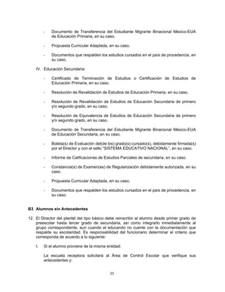 -   Documento de Transferencia del Estudiante Migrante Binacional México-EUA
             de Educación Primaria, en su caso.

         -   Propuesta Curricular Adaptada, en su caso.

         -   Documentos que respalden los estudios cursados en el país de procedencia, en
             su caso.

    IV. Educación Secundaria:

         -   Certificado de Terminación de Estudios o Certificación de Estudios de
             Educación Primaria, en su caso.

         -   Resolución de Revalidación de Estudios de Educación Primaria, en su caso.

         -   Resolución de Revalidación de Estudios de Educación Secundaria de primero
             y/o segundo grado, en su caso.

         -   Resolución de Equivalencia de Estudios de Educación Secundaria de primero
             y/o segundo grado, en su caso.

         -   Documento de Transferencia del Estudiante Migrante Binacional México-EUA
             de Educación Secundaria, en su caso.

         -   Boleta(s) de Evaluación del(de los) grado(s) cursado(s), debidamente firmada(s)
             por el Director y con el sello “SISTEMA EDUCATIVO NACIONAL”, en su caso.

         -   Informe de Calificaciones de Estudios Parciales de secundaria, en su caso.

         -   Constancia(s) de Examen(es) de Regularización debidamente autorizada, en su
             caso.

         -   Propuesta Curricular Adaptada, en su caso.

         -   Documentos que respalden los estudios cursados en el país de procedencia, en
             su caso.


B3 Alumnos sin Antecedentes

12. El Director del plantel del tipo básico debe reinscribir al alumno desde primer grado de
    preescolar hasta tercer grado de secundaria, así como integrarlo inmediatamente al
    grupo correspondiente, aun cuando el educando no cuente con la documentación que
    respalde su escolaridad. Es responsabilidad del funcionario determinar el criterio que
    corresponda de acuerdo a lo siguiente:

    I.   Si el alumno proviene de la misma entidad:

         La escuela receptora solicitará al Área de Control Escolar que verifique sus
         antecedentes y:


                                             23
 