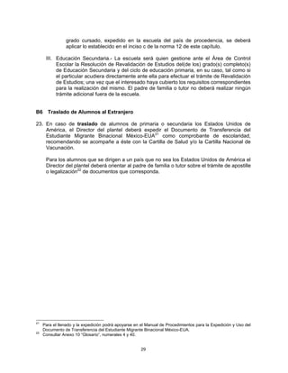 grado cursado, expedido en la escuela del país de procedencia, se deberá
                aplicar lo establecido en el inciso c de la norma 12 de este capítulo.

      III. Educación Secundaria.- La escuela será quien gestione ante el Área de Control
           Escolar la Resolución de Revalidación de Estudios del(de los) grado(s) completo(s)
           de Educación Secundaria y del ciclo de educación primaria, en su caso, tal como si
           el particular acudiera directamente ante ella para efectuar el trámite de Revalidación
           de Estudios; una vez que el interesado haya cubierto los requisitos correspondientes
           para la realización del mismo. El padre de familia o tutor no deberá realizar ningún
           trámite adicional fuera de la escuela.


B6     Traslado de Alumnos al Extranjero

23. En caso de traslado de alumnos de primaria o secundaria los Estados Unidos de
    América, el Director del plantel deberá expedir el Documento de Transferencia del
    Estudiante Migrante Binacional México-EUA21 como comprobante de escolaridad,
    recomendando se acompañe a éste con la Cartilla de Salud y/o la Cartilla Nacional de
    Vacunación.

      Para los alumnos que se dirigen a un país que no sea los Estados Unidos de América el
      Director del plantel deberá orientar al padre de familia o tutor sobre el trámite de apostille
      o legalización22 de documentos que corresponda.




21
     Para el llenado y la expedición podrá apoyarse en el Manual de Procedimientos para la Expedición y Uso del
     Documento de Transferencia del Estudiante Migrante Binacional México-EUA.
22
     Consultar Anexo 10 “Glosario”, numerales 4 y 40.


                                                       29
 