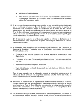 a.   A solicitud de los interesados.

        b.   A los alumnos que concluyeron la educación secundaria en la Unión Americana
             y presentan el Documento de Transferencia del Estudiante Migrante Binacional
             México-EUA de noveno grado.


16. En el caso de alumnos que realizaron sus estudios en una entidad federativa distinta a la
    de su residencia, el Área de Control Escolar será la responsable de solicitar el
    documento que corresponda según lo establecido en la norma 12 del Capítulo
    Reinscripción, a la entidad en donde el alumno concluyó el nivel educativo a certificar. El
    Área de Control Escolar responsable del resguardo de los antecedentes escolares del
    interesado enviará a su homóloga el documento de certificación que corresponda, para
    que le sea entregado al padre de familia o tutor.

    En el caso de la educación secundaria, se expedirá el Informe de Calificaciones de
    Estudios Parciales como comprobante de grados cursados y la Certificación de Estudios
    para el nivel completo.


17. El interesado debe presentar para la expedición del Duplicado del Certificado de
    Estudios de Educación Preescolar o de la Certificación de Estudios de Educación
    Primaria o Secundaria:

    -   Copia certificada y copia fotostática del Acta de Nacimiento o Documento Legal
        Equivalente.

    -   Constancia de la Clave Única de Registro de Población (CURP), en caso de contar
        con ella.

    -   Identificación oficial con fotografía, en su caso.

    -   Copia fotostática del certificado de que se le entregó al alumno al término del ciclo
        escolar, en su caso.

    Para el caso exclusivo de la educación primaria o secundaria, adicionalmente el
    interesado deberá entregar dos fotografías recientes, tamaño infantil, de frente, en
    blanco y negro o color con el rostro descubierto.


18. En el caso de las solicitudes de expedición de certificaciones de estudios de educación
    primaria o secundaria que sean emitidas por las representaciones consulares de México
    en el exterior, el Área de Control Escolar podrá exentar la entrega de algunos de los
    documentos relacionados en la norma 18, según corresponda al caso particular de la
    solicitud previa justificación en el expediente.


19. Los alumnos que hayan cursado parcialmente la educación primaria o secundaria en
    algún plantel del sistema educativo nacional, que concluyan el nivel educativo en los


                                               44
 