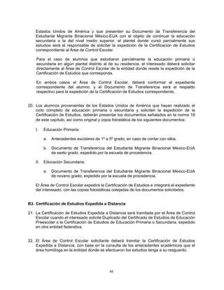 Estados Unidos de América y que presenten su Documento de Transferencia del
    Estudiante Migrante Binacional México-EUA con el objeto de continuar la educación
    secundaria o la del nivel medio superior, el plantel donde cursó parcialmente sus
    estudios será el responsable de solicitar la expedición de la Certificación de Estudios
    correspondiente al Área de Control Escolar.

    Para el caso de alumnos que estudiaron parcialmente la educación primaria o
    secundaria en algún plantel distinto al de su residencia, el interesado deberá solicitar
    directamente al Área de Control Escolar de la entidad donde reside la expedición de la
    Certificación de Estudios que corresponda.

    En ambos casos el Área de Control Escolar, deberá conformar el expediente
    correspondiente del alumno, y el Documento de Transferencia será el respaldo
    respectivo para la expedición de la Certificación de Estudios correspondiente.


20. Los alumnos provenientes de los Estados Unidos de América que hayan realizado el
    ciclo completo de educación primaria o secundaria y soliciten la expedición de la
    Certificación de Estudios, deberán presentar los documentos señalados en la norma 18
    de este capítulo, así como original y copia fotostática de los siguientes documentos:

    I.    Educación Primaria:

          a.   Antecedentes escolares de 1º a 5º grado, en caso de contar con ellos.

          b.   Documento de Transferencia del Estudiante Migrante Binacional México-EUA
               de sexto grado, expedido por la escuela de procedencia.

    II.   Educación Secundaria:

          a.   Documento de Transferencia del Estudiante Migrante Binacional México-EUA
               de noveno grado, expedido por la escuela de procedencia.

    El Área de Control Escolar expedirá la Certificación de Estudios e integrará el expediente
    del interesado, con las copias fotostáticas cotejadas de los documentos solicitados.


B3. Certificación de Estudios Expedida a Distancia

21. La Certificación de Estudios Expedida a Distancia será tramitada por el Área de Control
    Escolar cuando el interesado solicite Duplicado del Certificado de Estudios de Educación
    Preescolar o la Certificación de Estudios de Educación Primaria o Secundaria, expedido
    en otra entidad federativa.


22. El Área de Control Escolar solicitante deberá tramitar la Certificación de Estudios
    Expedida a Distancia, con base en la consulta de los antecedentes académicos que el
    área homóloga en la entidad donde se efectuaron los estudios tenga a su resguardo.




                                               45
 