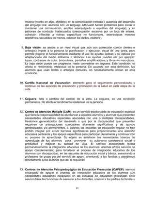 mostrar interés en algo, etcétera), en la comunicación (retraso o ausencia del desarrollo
    del lenguaje oral, alumnos con un lenguaje adecuado tienen problemas para iniciar o
    mantener una conversación, empleo estereotipado o repetitivo del lenguaje), y en
    patrones de conducta inadecuados (preocupación excesiva por un foco de interés,
    adhesión inflexible a rutinas específicas no funcionales, estereotipias motoras
    repetitivas: sacudidas de manos, retorcer los dedos, etcétera).


 9. Baja visión: se asocia a un nivel visual que aún con corrección común (lentes o
    anteojos) impide a la persona la planificación o ejecución visual de una tarea, pero
    permite mejorar el funcionamiento mediante el uso de ayudas ópticas y no ópticas y/o
    adaptaciones del medio ambiente o técnicas. Las ayudas pueden ser por ejemplo:
    lupas, contrastes de color, binoculares, pantallas amplificadoras, y libros en macrotipos.
    La baja visión puede ser progresiva hasta convertirse en ceguera. Esta condición no
    afecta el rendimiento intelectual de la persona. De acuerdo con esta definición, los
    alumnos que usan lentes o anteojos comunes, no necesariamente entran en esta
    condición.


10. Cartilla Nacional de Vacunación: elemento para el seguimiento personalizado y
    continuo de las acciones de prevención y promoción de la salud en cada etapa de la
    vida.


11. Ceguera: falta o pérdida del sentido de la vista. La ceguera, es una condición
    permanente. No afecta el rendimiento intelectual de la persona.


12. Centro de Atención Múltiple (CAM): es un servicio escolarizado de educación especial
    que tiene la responsabilidad de escolarizar a aquellos alumnos y alumnas que presentan
    necesidades educativas especiales asociadas con una o múltiples discapacidades,
    trastornos generalizados del desarrollo o que por la discapacidad que presentan
    requieren de adecuaciones curriculares altamente significativas y de apoyos
    generalizados y/o permanentes, a quienes las escuelas de educación regular no han
    podido integrar por existir barreras significativas para proporcionarles una atención
    educativa pertinente y los apoyos específicos para participar plenamente y continuar con
    su proceso de aprendizaje. Su objeto es satisfacer las necesidades básicas de
    aprendizaje de los alumnos para promover su autónoma convivencia social y
    productiva y mejorar su calidad de vida. El servicio escolarizado busca
    permanentemente la integración educativa de los alumnos; además ofrece servicio de
    apoyo complementario para fortalecer el proceso de integración educativa de los
    alumnos con discapacidad, en las escuelas de educación inicial y básica, asesorando a
    profesores de grupo y/o del servicio de apoyo, orientando a las familias y atendiendo
    directamente a los alumnos que así lo requieran.


13. Centros de Atención Psicopedagógica de Educación Preescolar (CAPEP): servicio
    encargado de apoyar el proceso de integración educativa de los alumnos con
    necesidades educativas especiales en las escuelas de educación preescolar. Este
    servicio tiene las funciones de asesorar a los docentes, orientar a los padres de familia o


                                              91
 