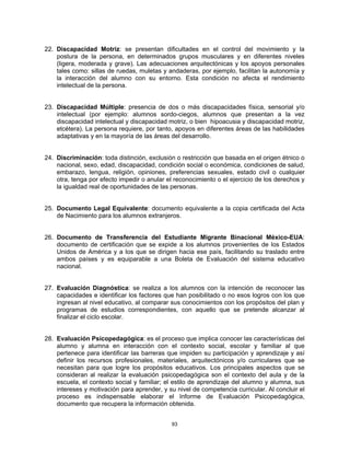 22. Discapacidad Motriz: se presentan dificultades en el control del movimiento y la
    postura de la persona, en determinados grupos musculares y en diferentes niveles
    (ligera, moderada y grave). Las adecuaciones arquitectónicas y los apoyos personales
    tales como: sillas de ruedas, muletas y andaderas, por ejemplo, facilitan la autonomía y
    la interacción del alumno con su entorno. Esta condición no afecta el rendimiento
    intelectual de la persona.


23. Discapacidad Múltiple: presencia de dos o más discapacidades física, sensorial y/o
    intelectual (por ejemplo: alumnos sordo-ciegos, alumnos que presentan a la vez
    discapacidad intelectual y discapacidad motriz, o bien hipoacusia y discapacidad motriz,
    etcétera). La persona requiere, por tanto, apoyos en diferentes áreas de las habilidades
    adaptativas y en la mayoría de las áreas del desarrollo.


24. Discriminación: toda distinción, exclusión o restricción que basada en el origen étnico o
    nacional, sexo, edad, discapacidad, condición social o económica, condiciones de salud,
    embarazo, lengua, religión, opiniones, preferencias sexuales, estado civil o cualquier
    otra, tenga por efecto impedir o anular el reconocimiento o el ejercicio de los derechos y
    la igualdad real de oportunidades de las personas.


25. Documento Legal Equivalente: documento equivalente a la copia certificada del Acta
    de Nacimiento para los alumnos extranjeros.


26. Documento de Transferencia del Estudiante Migrante Binacional México-EUA:
    documento de certificación que se expide a los alumnos provenientes de los Estados
    Unidos de América y a los que se dirigen hacia ese país, facilitando su traslado entre
    ambos países y es equiparable a una Boleta de Evaluación del sistema educativo
    nacional.


27. Evaluación Diagnóstica: se realiza a los alumnos con la intención de reconocer las
    capacidades e identificar los factores que han posibilitado o no esos logros con los que
    ingresan al nivel educativo, al comparar sus conocimientos con los propósitos del plan y
    programas de estudios correspondientes, con aquello que se pretende alcanzar al
    finalizar el ciclo escolar.


28. Evaluación Psicopedagógica: es el proceso que implica conocer las características del
    alumno y alumna en interacción con el contexto social, escolar y familiar al que
    pertenece para identificar las barreras que impiden su participación y aprendizaje y así
    definir los recursos profesionales, materiales, arquitectónicos y/o curriculares que se
    necesitan para que logre los propósitos educativos. Los principales aspectos que se
    consideran al realizar la evaluación psicopedagógica son el contexto del aula y de la
    escuela, el contexto social y familiar; el estilo de aprendizaje del alumno y alumna, sus
    intereses y motivación para aprender, y su nivel de competencia curricular. Al concluir el
    proceso es indispensable elaborar el Informe de Evaluación Psicopedagógica,
    documento que recupera la información obtenida.


                                             93
 