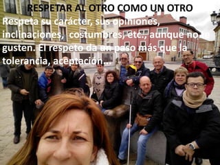 RESPETAR AL OTRO COMO UN OTRO
Respeta su carácter, sus opiniones,
inclinaciones, costumbres, etc., aunque no te
gusten. El respeto da un paso más que la
tolerancia, aceptación...
 