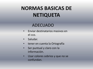 NORMAS BASICAS DE
NETIQUETA
• Enviar destinatarios masivos en
el cco.
• Saludar.
• tener en cuenta la Ortografía
• Ser puntual y claro con la
información.
• Usar colores sobrios y que no se
confundan.
ADECUADO
 
