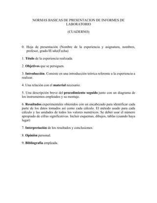 NORMAS BASICAS DE PRESENTACION DE INFORMES DE
LABORATORIO
(CUADERNO)
0. Hoja de presentación (Nombre de la experiencia y asignatura, nombres,
profesor, grado/IE/año(Fecha)
1. Título de la experiencia realizada.
2. Objetivos que se persiguen.
3. Introducción. Consiste en una introducción teórica referente a la experiencia a
realizar.
4. Una relación con el material necesario.
5. Una descripción breve del procedimiento seguido junto con un diagrama de
los instrumentos empleados y su montaje.
6. Resultados experimentales obtenidos con un encabezado para identificar cada
parte de los datos tomados así como cada cálculo. El método usado para cada
cálculo y las unidades de todos los valores numéricos. Se deber usar el número
apropiado de cifras significativas. Incluir esquemas, dibujos, tablas (cuando haya
lugar)
7. Interpretación de los resultados y conclusiones.
8. Opinión personal.
9. Bibliografía empleada.
 