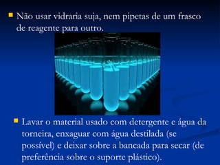 Lavar o material usado com detergente e água da torneira, enxaguar com água destilada (se possível) e deixar sobre a bancada para secar (de preferência sobre o suporte plástico). Não usar vidraria suja, nem pipetas de um frasco de reagente para outro. 
