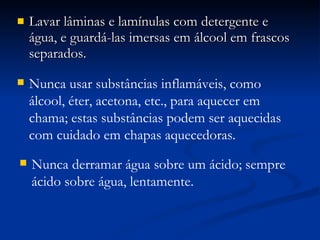 Lavar lâminas e lamínulas com detergente e água, e guardá-las imersas em álcool em frascos separados. Nunca usar substâncias inflamáveis, como álcool, éter, acetona, etc., para aquecer em chama; estas substâncias podem ser aquecidas com cuidado em chapas aquecedoras. Nunca derramar água sobre um ácido; sempre ácido sobre água, lentamente. 
