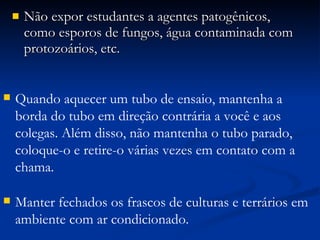 Não expor estudantes a agentes patogênicos, como esporos de fungos, água contaminada com protozoários, etc. Quando aquecer um tubo de ensaio, mantenha a borda do tubo em direção contrária a você e aos colegas. Além disso, não mantenha o tubo parado, coloque-o e retire-o várias vezes em contato com a chama. Manter fechados os frascos de culturas e terrários em ambiente com ar condicionado. 