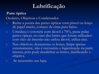 Lubrificação Parte óptica Oculares, Objetivas e Condensador Retire a poeira das partes ópticas com pincel ou lenço de papel macio, comece de cima para baixo. Umedeça o cotonete com álcool a 70%, passe pelas partes ópicas, no caso das lentes que foram utilizados com óleo de imersão não utiliza álcool, utilize éter. Nas objetivas, desatarraxe as lentes, limpe apenas externamente, não é necessária a higienização na parte interna, pois pode desalinhar as lentes, danificando a objetiva. Se necessário use lupa. 