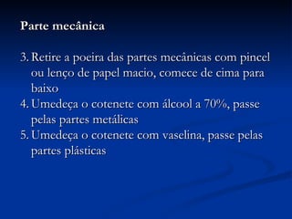 Parte mecânica Retire a poeira das partes mecânicas com pincel ou lenço de papel macio, comece de cima para baixo Umedeça o cotenete com álcool a 70%, passe pelas partes metálicas Umedeça o cotenete com vaselina, passe pelas partes plásticas 