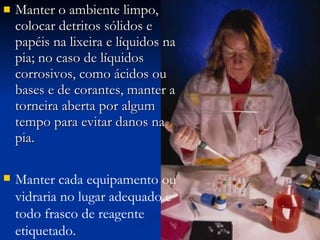 Manter o ambiente limpo, colocar detritos sólidos e papéis na lixeira e líquidos na pia; no caso de líquidos corrosivos, como ácidos ou bases e de corantes, manter a torneira aberta por algum tempo para evitar danos na pia. Manter cada equipamento ou vidraria no lugar adequado e todo frasco de reagente etiquetado. 