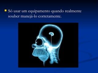 Só usar um equipamento quando realmente souber manejá-lo corretamente. 