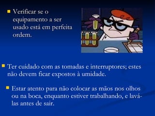 Verificar se o equipamento a ser usado está em perfeita ordem.  Ter cuidado com as tomadas e interruptores; estes não devem ficar expostos à umidade. Estar atento para não colocar as mãos nos olhos ou na boca, enquanto estiver trabalhando, e lavá-las antes de sair. 