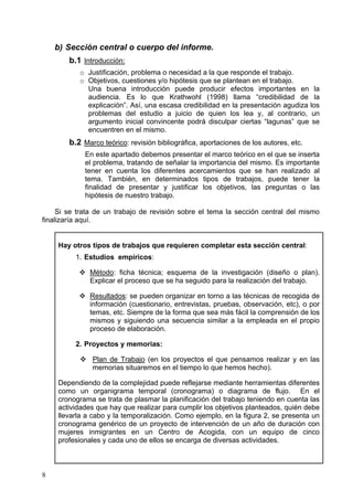 b) Sección central o cuerpo del informe.
        b.1 Introducción:
           o Justificación, problema o necesidad a la que responde el trabajo.
           o Objetivos, cuestiones y/o hipótesis que se plantean en el trabajo.
             Una buena introducción puede producir efectos importantes en la
             audiencia. Es lo que Krathwohl (1998) llama “credibilidad de la
             explicación”. Así, una escasa credibilidad en la presentación agudiza los
             problemas del estudio a juicio de quien los lea y, al contrario, un
             argumento inicial convincente podrá disculpar ciertas “lagunas” que se
             encuentren en el mismo.
        b.2 Marco teórico: revisión bibliográfica, aportaciones de los autores, etc.
             En este apartado debemos presentar el marco teórico en el que se inserta
             el problema, tratando de señalar la importancia del mismo. Es importante
             tener en cuenta los diferentes acercamientos que se han realizado al
             tema. También, en determinados tipos de trabajos, puede tener la
             finalidad de presentar y justificar los objetivos, las preguntas o las
             hipótesis de nuestro trabajo.

     Si se trata de un trabajo de revisión sobre el tema la sección central del mismo
finalizaría aquí.


    Hay otros tipos de trabajos que requieren completar esta sección central:
          1. Estudios empíricos:

              Método: ficha técnica; esquema de la investigación (diseño o plan).
              Explicar el proceso que se ha seguido para la realización del trabajo.

              Resultados: se pueden organizar en torno a las técnicas de recogida de
              información (cuestionario, entrevistas, pruebas, observación, etc), o por
              temas, etc. Siempre de la forma que sea más fácil la comprensión de los
              mismos y siguiendo una secuencia similar a la empleada en el propio
              proceso de elaboración.

          2. Proyectos y memorias:

               Plan de Trabajo (en los proyectos el que pensamos realizar y en las
               memorias situaremos en el tiempo lo que hemos hecho).

    Dependiendo de la complejidad puede reflejarse mediante herramientas diferentes
    como un organigrama temporal (cronograma) o diagrama de flujo. En el
    cronograma se trata de plasmar la planificación del trabajo teniendo en cuenta las
    actividades que hay que realizar para cumplir los objetivos planteados, quién debe
    llevarla a cabo y la temporalización. Como ejemplo, en la figura 2, se presenta un
    cronograma genérico de un proyecto de intervención de un año de duración con
    mujeres inmigrantes en un Centro de Acogida, con un equipo de cinco
    profesionales y cada uno de ellos se encarga de diversas actividades.



8
 
