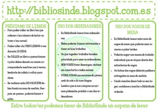 http://bibliosinde.blogspot.com.es
PRÉSTAMO DE LIBROS USO DOS ORDENADORES USO DOS XOGOS DE
MESA
• En BiblioSinde temos unha zona de
xogos de mesa que poderás usar no
recreo e polas tardes.
• Poderás xogar nas mesas de traballo
individual que se atopan diante das
estanterias de xogos.
• As fichas dos xogos deberás pedilas e
entregalas na zona de xestión.
• Cando remates deixa todo no seu lu-
gar, axúdanos a manter a BiblioSinde
ordeada.
PRÉSTAMO DE LIBROS
• En BiblioSinde temos tres ordenado-
res.
• Neles poderás buscar información e
facer os teus traballos.
• Os que fagades traballos teredes
prioridade para usar os ordenadores.
• NON PODES facer descargas, chatear
nin conectarte a redes sociais.
• PODES XOGAR cos recursos da páxina
web do cole e do noso blogue.
• Lembra que si non cumpres as nor-
mas pódeseche prohibir o uso dos or-
denadores.
• Para poder coller un libro tes que
coñecer o teu número de lector ou
traer o teu carnet.
• Podes coller ata TRES LIBROS á vez
durante 15 DÍAS.
• Se COLLES un libro e queres baixar
ó patio debes deixalo na caixón co-
rrespondente mentres vas ó recreo,
lémbrate de collelo ó voltar para
clase.
• Se realizas unha DEVOLUCIÓN de-
bes facela na zona de xestión. Des-
pois, se queres , poderás baixar ó
patio.
Entre todos/as podemos facer de BiblioSinde un espazo de lecer
 