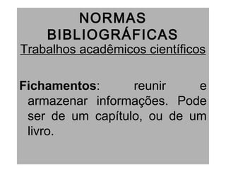 NORMAS
BIBLIOGRÁFICAS
Trabalhos acadêmicos científicos
Fichamentos: reunir e
armazenar informações. Pode
ser de um capítulo, ou de um
livro.
 